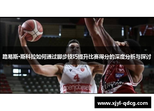 路易斯·斯科拉如何通过脚步技巧提升比赛得分的深度分析与探讨