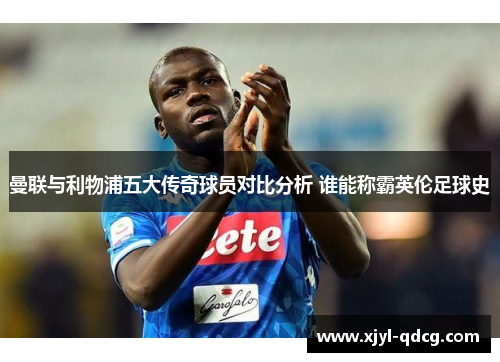 曼联与利物浦五大传奇球员对比分析 谁能称霸英伦足球史